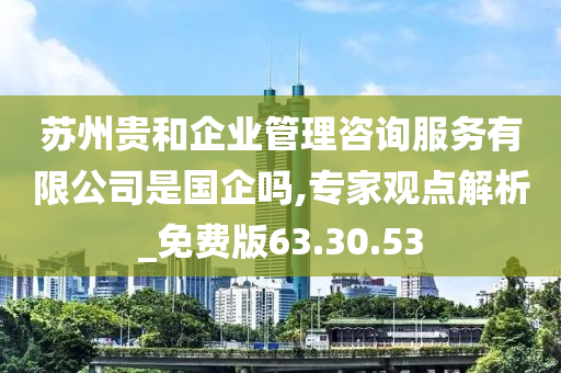 苏州贵和企业管理咨询服务有限公司是国企吗,专家观点解析_免费版63.30.53