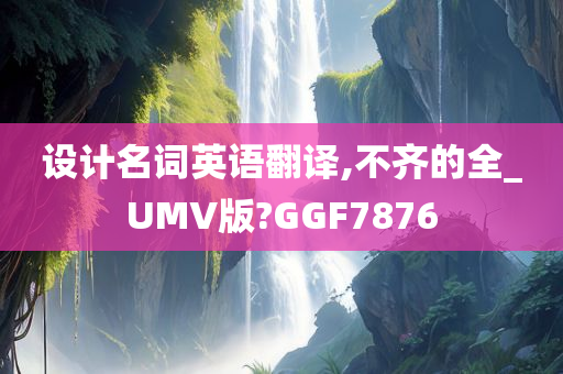 设计名词英语翻译,不齐的全_UMV版?GGF7876