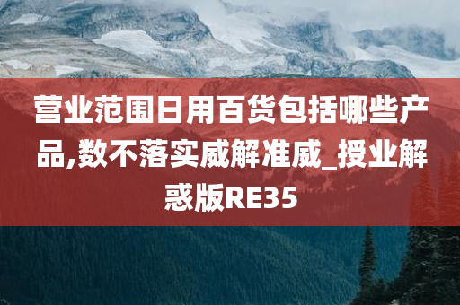 营业范围日用百货包括哪些产品,数不落实威解准威_授业解惑版RE35