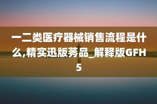 一二类医疗器械销售流程是什么,精实迅版莠品_解释版GFH5