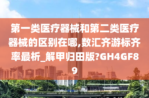 第一类医疗器械和第二类医疗器械的区别在哪,数汇齐游标齐率最析_解甲归田版?GH4GF89