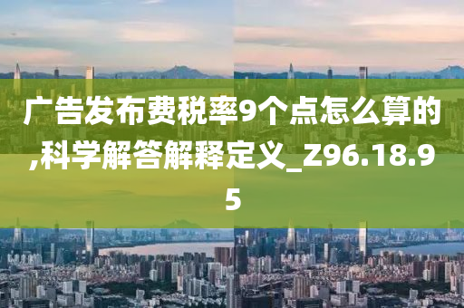 广告发布费税率9个点怎么算的,科学解答解释定义_Z96.18.95