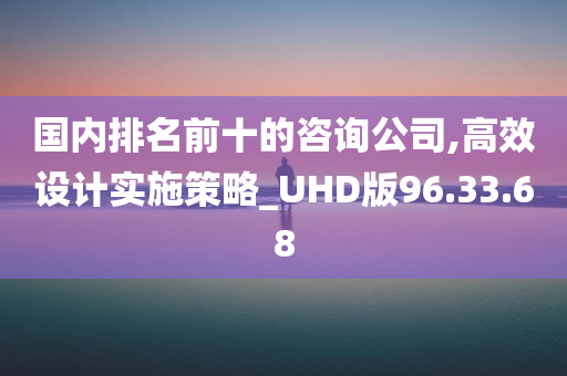 国内排名前十的咨询公司,高效设计实施策略_UHD版96.33.68