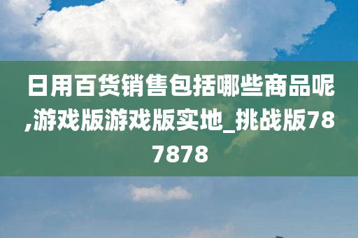 日用百货销售包括哪些商品呢,游戏版游戏版实地_挑战版787878