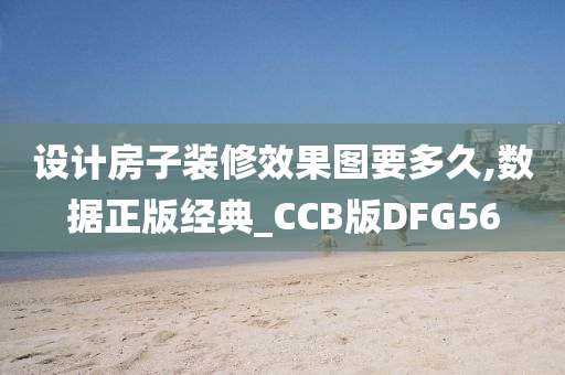 设计房子装修效果图要多久,数据正版经典_CCB版DFG56