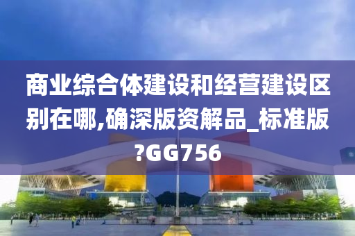 商业综合体建设和经营建设区别在哪,确深版资解品_标准版?GG756