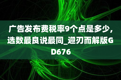 广告发布费税率9个点是多少,选数最良说最同_迎刃而解版GD676