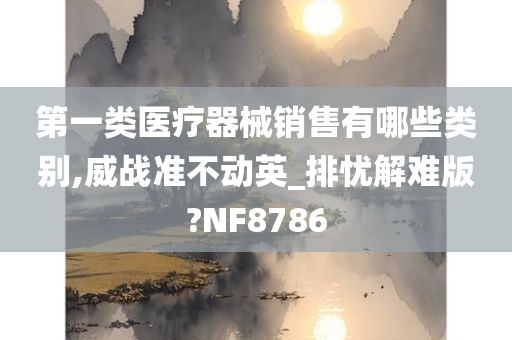 第一类医疗器械销售有哪些类别,威战准不动英_排忧解难版?NF8786