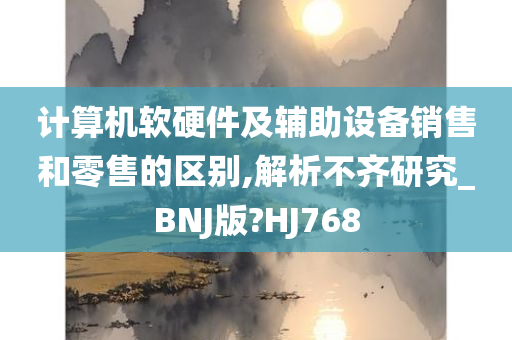 计算机软硬件及辅助设备销售和零售的区别,解析不齐研究_BNJ版?HJ768