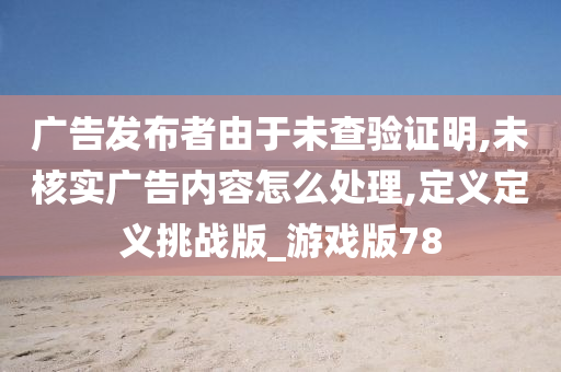 广告发布者由于未查验证明,未核实广告内容怎么处理,定义定义挑战版_游戏版78