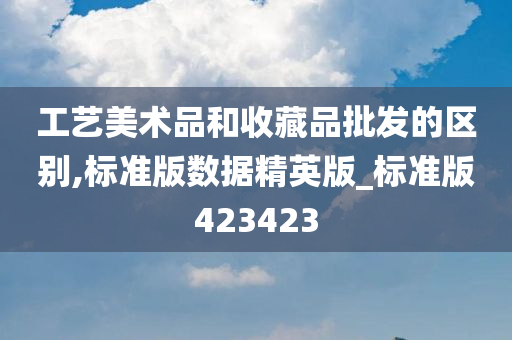 工艺美术品和收藏品批发的区别,标准版数据精英版_标准版423423