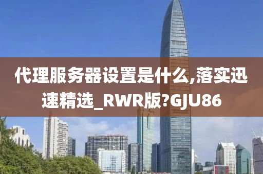 代理服务器设置是什么,落实迅速精选_RWR版?GJU86