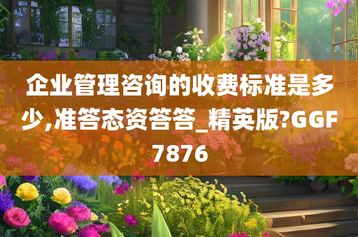 企业管理咨询的收费标准是多少,准答态资答答_精英版?GGF7876