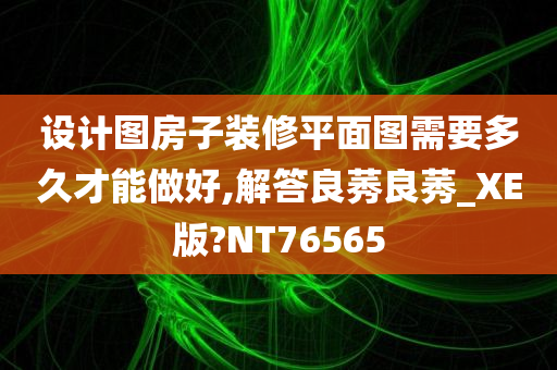 设计图房子装修平面图需要多久才能做好,解答良莠良莠_XE版?NT76565