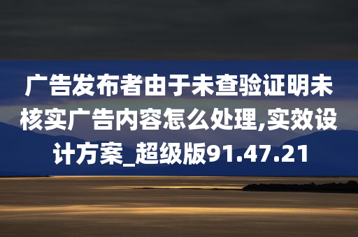 广告发布者由于未查验证明未核实广告内容怎么处理,实效设计方案_超级版91.47.21