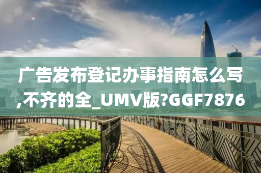 广告发布登记办事指南怎么写,不齐的全_UMV版?GGF7876