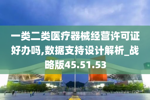 一类二类医疗器械经营许可证好办吗,数据支持设计解析_战略版45.51.53