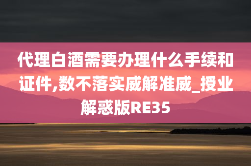 代理白酒需要办理什么手续和证件,数不落实威解准威_授业解惑版RE35