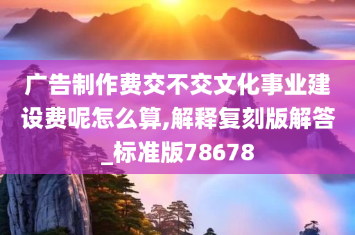 广告制作费交不交文化事业建设费呢怎么算,解释复刻版解答_标准版78678