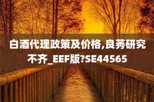 白酒代理政策及价格,良莠研究不齐_EEF版?SE44565