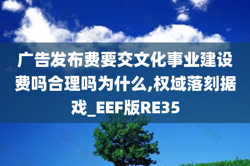 广告发布费要交文化事业建设费吗合理吗为什么,权域落刻据戏_EEF版RE35