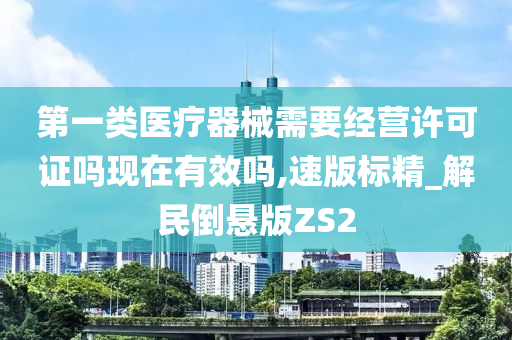 第一类医疗器械需要经营许可证吗现在有效吗,速版标精_解民倒悬版ZS2