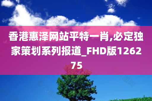 香港惠泽网站平特一肖,必定独家策划系列报道_FHD版126275