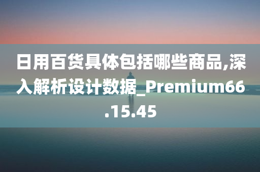 日用百货具体包括哪些商品,深入解析设计数据_Premium66.15.45