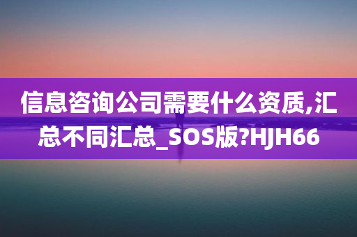 信息咨询公司需要什么资质,汇总不同汇总_SOS版?HJH66