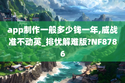 app制作一般多少钱一年,威战准不动英_排忧解难版?NF8786