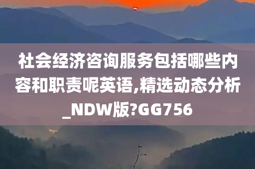 社会经济咨询服务包括哪些内容和职责呢英语,精选动态分析_NDW版?GG756