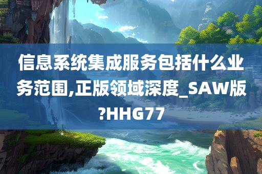 信息系统集成服务包括什么业务范围,正版领域深度_SAW版?HHG77