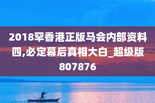 2018罕香港正版马会内部资料四,必定幕后真相大白_超级版807876