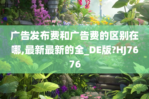 广告发布费和广告费的区别在哪,最新最新的全_DE版?HJ7676