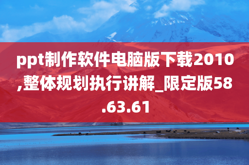 ppt制作软件电脑版下载2010,整体规划执行讲解_限定版58.63.61