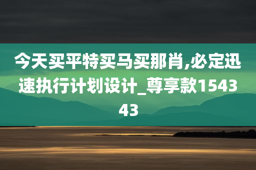 今天买平特买马买那肖,必定迅速执行计划设计_尊享款154343