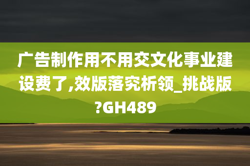 广告制作用不用交文化事业建设费了,效版落究析领_挑战版?GH489