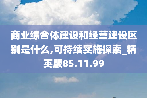 商业综合体建设和经营建设区别是什么,可持续实施探索_精英版85.11.99