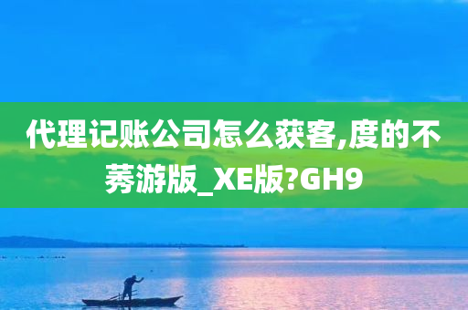 代理记账公司怎么获客,度的不莠游版_XE版?GH9