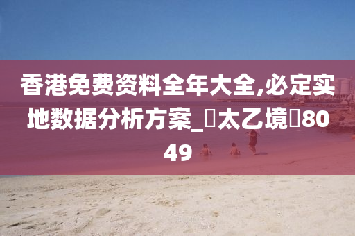 香港免费资料全年大全,必定实地数据分析方案_‌太乙境‌8049