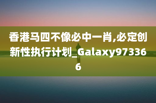 香港马四不像必中一肖,必定创新性执行计划_Galaxy973366