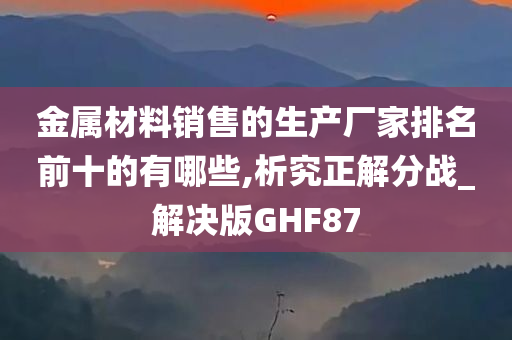 金属材料销售的生产厂家排名前十的有哪些,析究正解分战_解决版GHF87