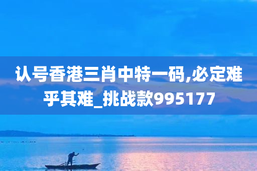 认号香港三肖中特一码,必定难乎其难_挑战款995177