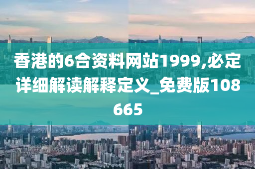 香港的6合资料网站1999,必定详细解读解释定义_免费版108665