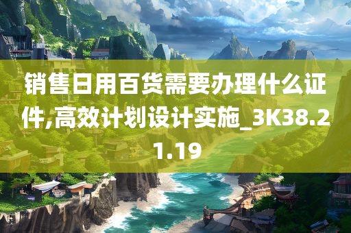 销售日用百货需要办理什么证件,高效计划设计实施_3K38.21.19