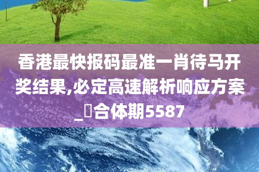 香港最快报码最准一肖待马开奖结果,必定高速解析响应方案_‌合体期5587