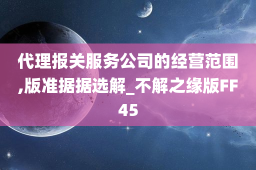 代理报关服务公司的经营范围,版准据据选解_不解之缘版FF45