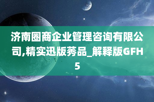 济南圈商企业管理咨询有限公司,精实迅版莠品_解释版GFH5