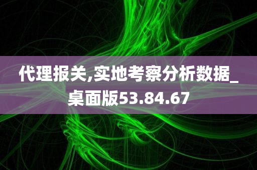 代理报关,实地考察分析数据_桌面版53.84.67