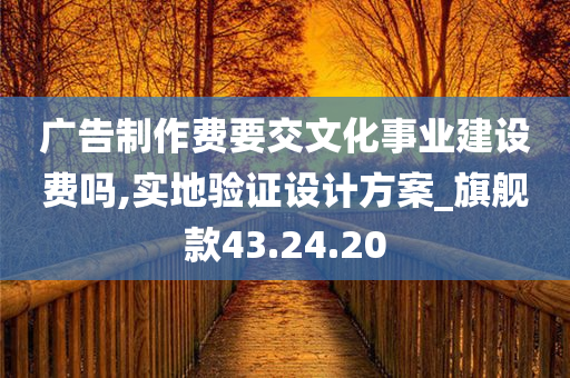 广告制作费要交文化事业建设费吗,实地验证设计方案_旗舰款43.24.20